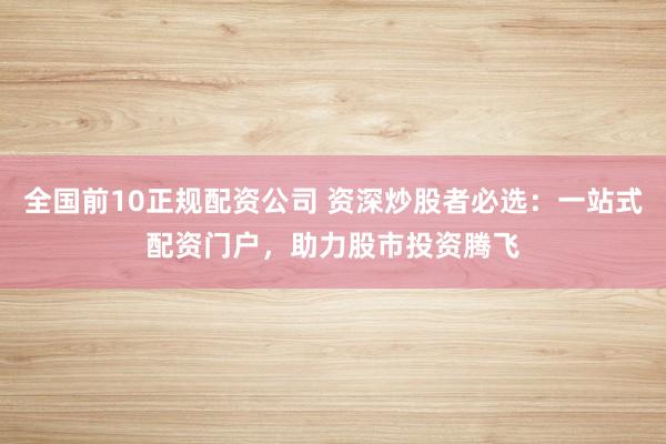 全国前10正规配资公司 资深炒股者必选：一站式配资门户，助力股市投资腾飞