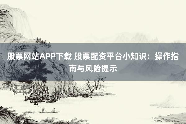 股票网站APP下载 股票配资平台小知识：操作指南与风险提示