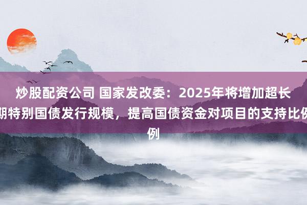 炒股配资公司 国家发改委：2025年将增加超长期特别国债发行规模，提高国债资金对项目的支持比例