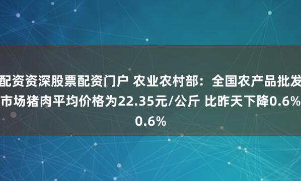 配资资深股票配资门户 农业农村部：全国农产品批发市场猪肉平均价格为22.35元/公斤 比昨天下降0.6%