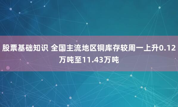 股票基础知识 全国主流地区铜库存较周一上升0.12万吨至11.43万吨