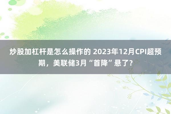 炒股加杠杆是怎么操作的 2023年12月CPI超预期，美联储3月“首降”悬了？