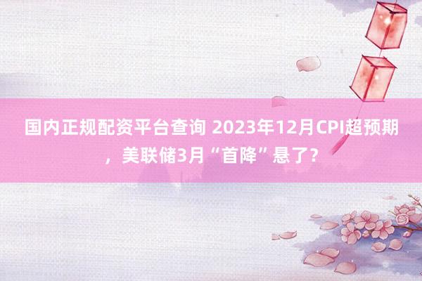 国内正规配资平台查询 2023年12月CPI超预期，美联储3月“首降”悬了？