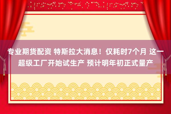 专业期货配资 特斯拉大消息！仅耗时7个月 这一超级工厂开始试生产 预计明年初正式量产