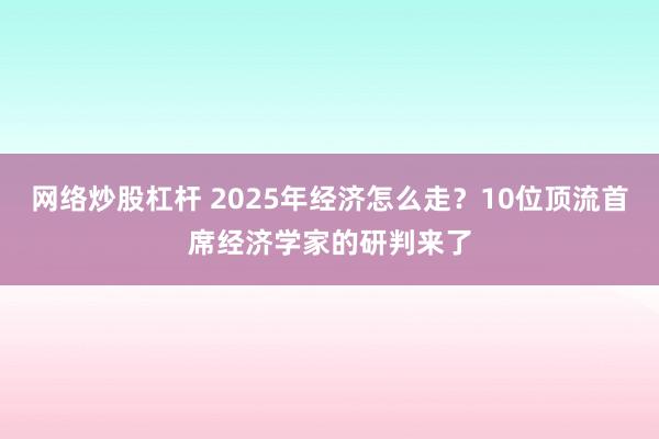 网络炒股杠杆 2025年经济怎么走？10位顶流首席经济学家的研判来了