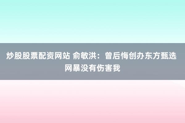 炒股股票配资网站 俞敏洪：曾后悔创办东方甄选 网暴没有伤害我