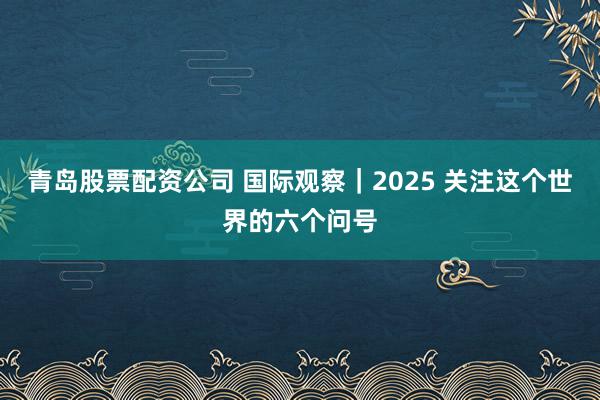 青岛股票配资公司 国际观察｜2025 关注这个世界的六个问号