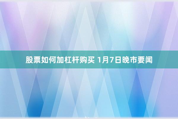 股票如何加杠杆购买 1月7日晚市要闻