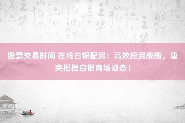 股票交易时间 在线白银配资：高效投资战略，唐突把捏白银商场动态！