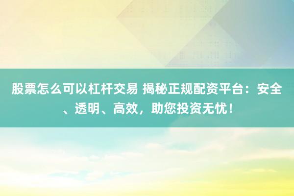 股票怎么可以杠杆交易 揭秘正规配资平台：安全、透明、高效，助您投资无忧！