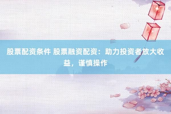 股票配资条件 股票融资配资：助力投资者放大收益，谨慎操作