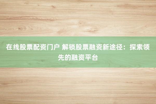 在线股票配资门户 解锁股票融资新途径：探索领先的融资平台