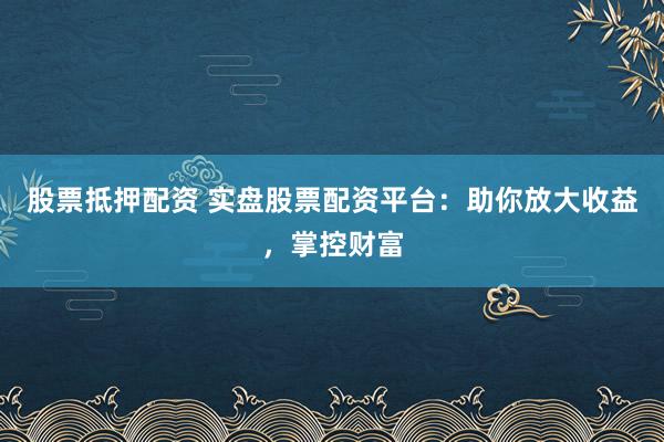 股票抵押配资 实盘股票配资平台：助你放大收益，掌控财富
