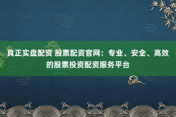 真正实盘配资 股票配资官网：专业、安全、高效的股票投资配资服务平台