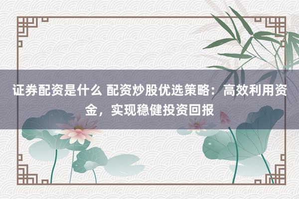证券配资是什么 配资炒股优选策略：高效利用资金，实现稳健投资回报