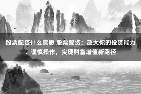股票配资什么意思 股票配资：放大你的投资能力，谨慎操作，实现财富增值新路径