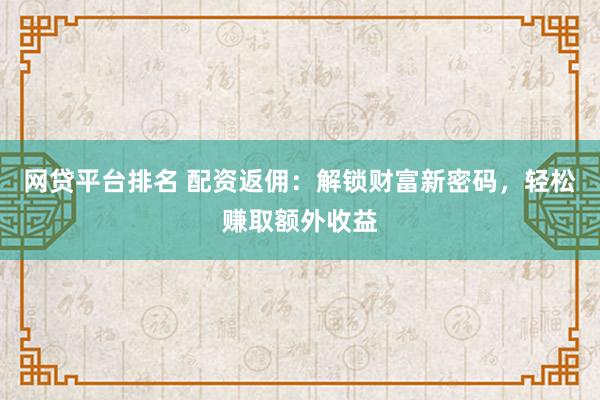 网贷平台排名 配资返佣：解锁财富新密码，轻松赚取额外收益