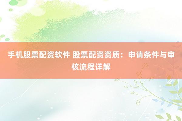 手机股票配资软件 股票配资资质：申请条件与审核流程详解