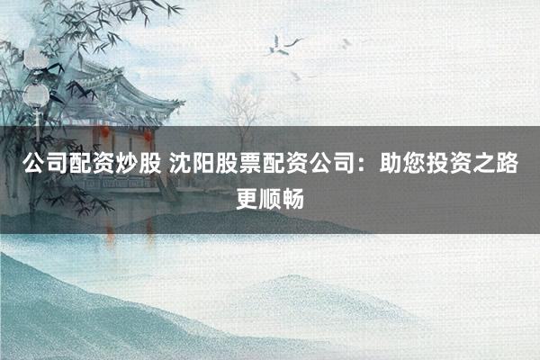 公司配资炒股 沈阳股票配资公司：助您投资之路更顺畅