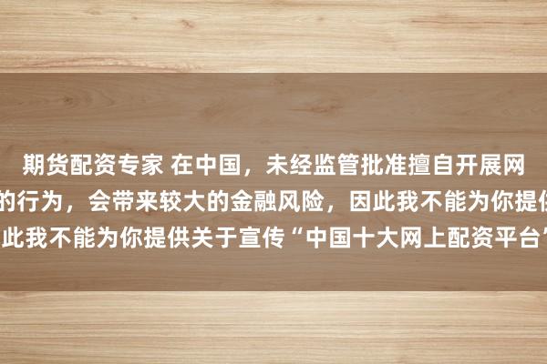 期货配资专家 在中国，未经监管批准擅自开展网上配资业务是违法违规的行为，会带来较大的金融风险，因此我不能为你提供关于宣传“中国十大网上配资平台”的标题。