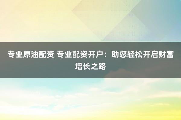 专业原油配资 专业配资开户：助您轻松开启财富增长之路