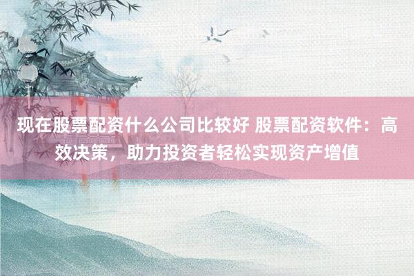 现在股票配资什么公司比较好 股票配资软件：高效决策，助力投资者轻松实现资产增值