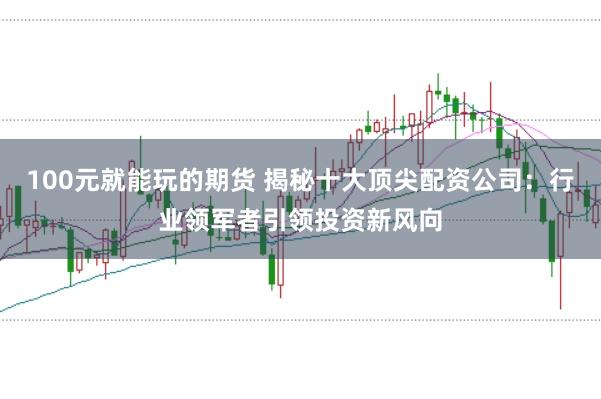 100元就能玩的期货 揭秘十大顶尖配资公司：行业领军者引领投资新风向