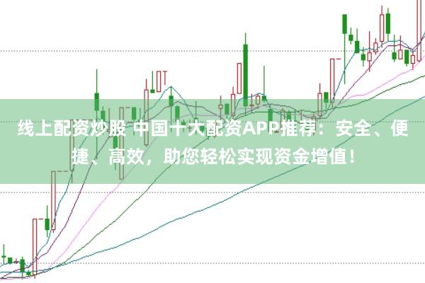 线上配资炒股 中国十大配资APP推荐：安全、便捷、高效，助您轻松实现资金增值！