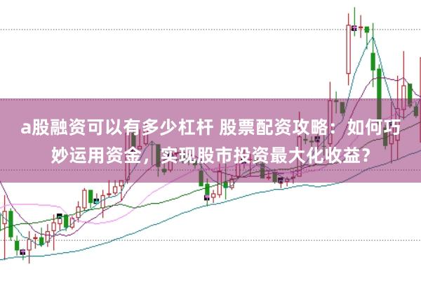 a股融资可以有多少杠杆 股票配资攻略：如何巧妙运用资金，实现股市投资最大化收益？