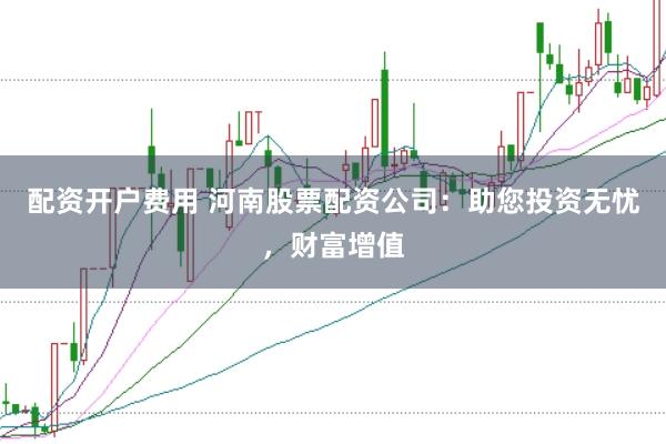 配资开户费用 河南股票配资公司：助您投资无忧，财富增值