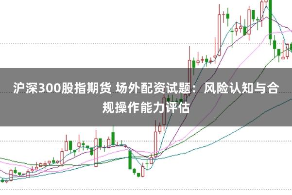 沪深300股指期货 场外配资试题：风险认知与合规操作能力评估