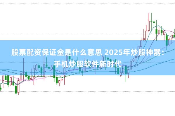 股票配资保证金是什么意思 2025年炒股神器：手机炒股软件新时代