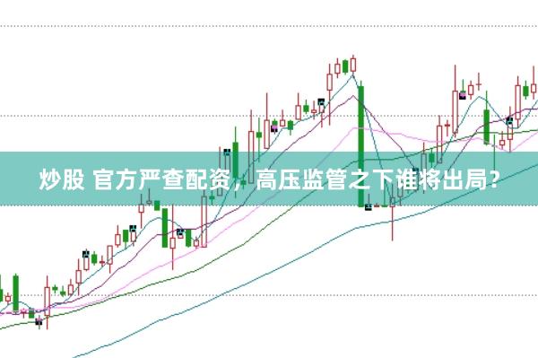 炒股 官方严查配资，高压监管之下谁将出局？