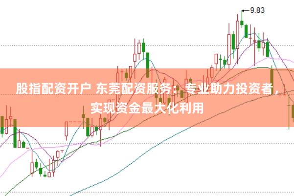 股指配资开户 东莞配资服务：专业助力投资者，实现资金最大化利用