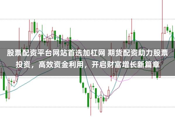 股票配资平台网站首选加杠网 期货配资助力股票投资，高效资金利用，开启财富增长新篇章