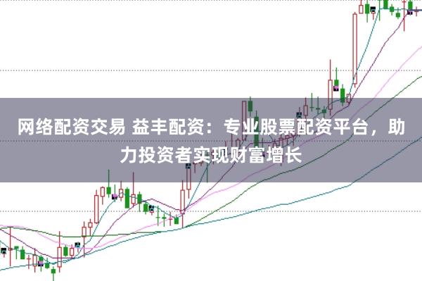 网络配资交易 益丰配资：专业股票配资平台，助力投资者实现财富增长