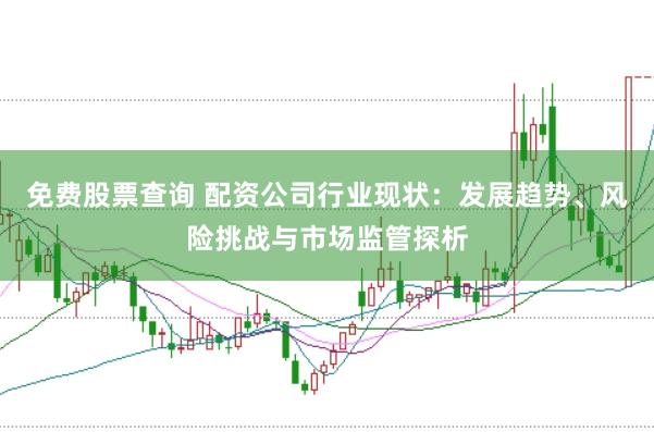 免费股票查询 配资公司行业现状：发展趋势、风险挑战与市场监管探析