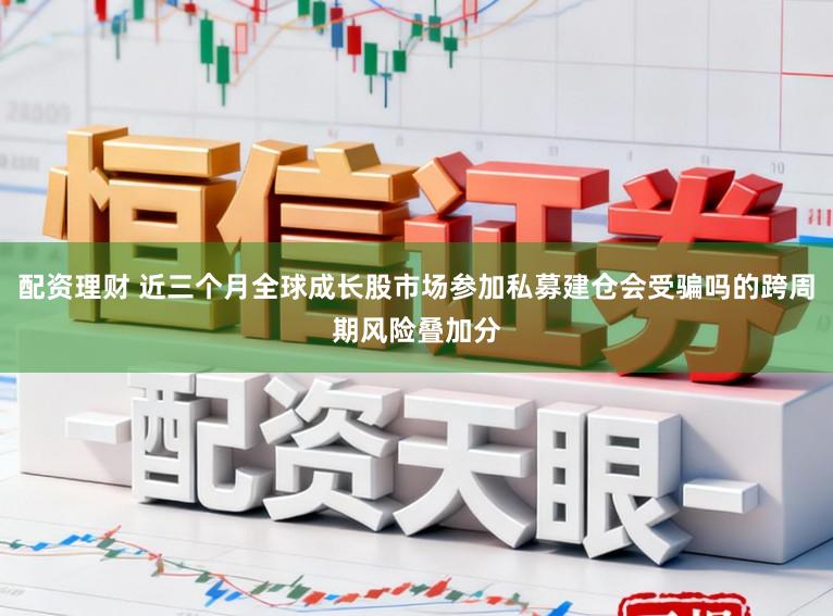 配资理财 近三个月全球成长股市场参加私募建仓会受骗吗的跨周期风险叠加分