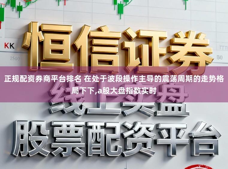 正规配资券商平台排名 在处于波段操作主导的震荡周期的走势格局下下,a股大盘指数实时