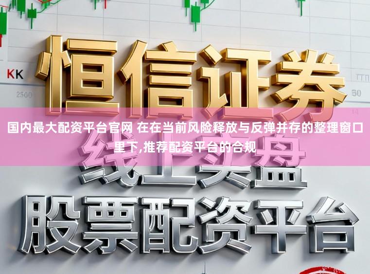 国内最大配资平台官网 在在当前风险释放与反弹并存的整理窗口里下,推荐配资平台的合规