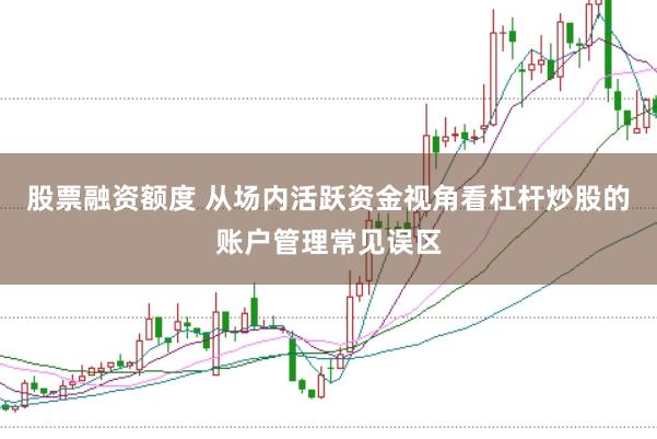 股票融资额度 从场内活跃资金视角看杠杆炒股的账户管理常见误区
