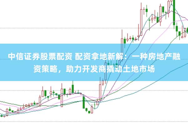 中信证券股票配资 配资拿地新解：一种房地产融资策略，助力开发商撬动土地市场