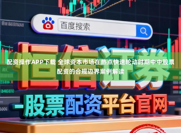 配资操作APP下载 全球资本市场在热点快速轮动时期中中股票配资的合规边界案例解读